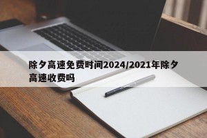 除夕高速免费时间2024/2021年除夕高速收费吗