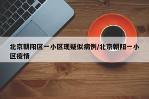 北京朝阳区一小区现疑似病例/北京朝阳一小区疫情