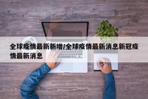 全球疫情最新新增/全球疫情最新消息新冠疫情最新消息