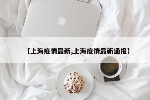 【上海疫情最新,上海疫情最新通报】