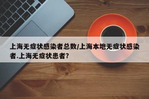 上海无症状感染者总数/上海本地无症状感染者.上海无症状患者？