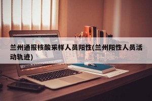 兰州通报核酸采样人员阳性(兰州阳性人员活动轨迹)