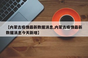 【内蒙古疫情最新数据消息,内蒙古疫情最新数据消息今天新增】