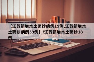 【江苏新增本土确诊病例19例,江苏新增本土确诊病例39例】/江苏新增本土确诊18例