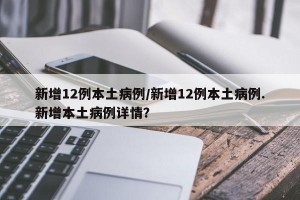 新增12例本土病例/新增12例本土病例.新增本土病例详情？