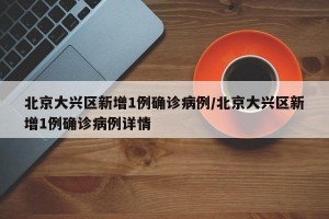 北京大兴区新增1例确诊病例/北京大兴区新增1例确诊病例详情