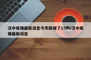 汉中疫情最新消息今天新增了15例/汉中疫情最新动态