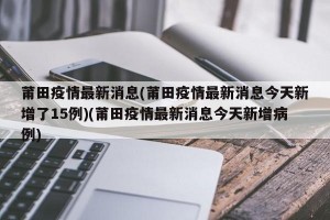 莆田疫情最新消息(莆田疫情最新消息今天新增了15例)(莆田疫情最新消息今天新增病例)