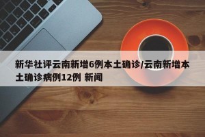 新华社评云南新增6例本土确诊/云南新增本土确诊病例12例 新闻