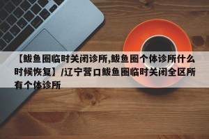 【鲅鱼圈临时关闭诊所,鲅鱼圈个体诊所什么时候恢复】/辽宁营口鲅鱼圈临时关闭全区所有个体诊所