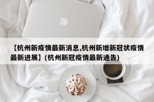 【杭州新疫情最新消息,杭州新增新冠状疫情最新进展】(杭州新冠疫情最新通告)
