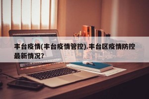 丰台疫情(丰台疫情管控).丰台区疫情防控最新情况？