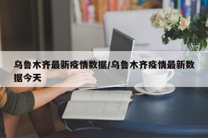 乌鲁木齐最新疫情数据/乌鲁木齐疫情最新数据今天