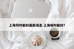 上海何时解封最新消息.上海啥时解封？