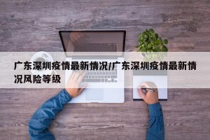 广东深圳疫情最新情况/广东深圳疫情最新情况风险等级