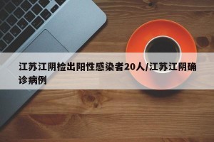 江苏江阴检出阳性感染者20人/江苏江阴确诊病例