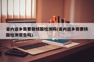 省内返乡需要做核酸检测吗(省内返乡需要核酸检测报告吗)