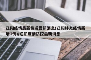 辽阳疫情最新情况最新消息(辽阳肺炎疫情新增1例)/辽阳疫情防控最新消息