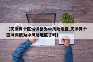 【天津两个区域调整为中风险地区,天津两个区域调整为中风险地区了吗】