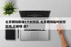 北京朝阳新增5个封控区.北京朝阳临时封控区域,已解哦 封？