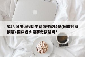多地:国庆返程后主动做核酸检测(国庆回家核酸).国庆返乡需要做核酸吗？