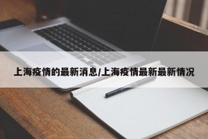 上海疫情的最新消息/上海疫情最新最新情况