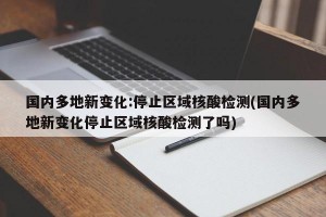 国内多地新变化:停止区域核酸检测(国内多地新变化停止区域核酸检测了吗)