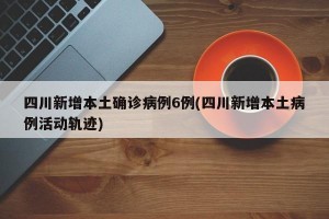 四川新增本土确诊病例6例(四川新增本土病例活动轨迹)