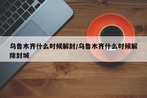 乌鲁木齐什么时候解封/乌鲁木齐什么时候解除封城