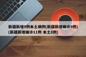 新疆新增9例本土病例(新疆新增确诊9例)(新疆新增确诊11例 本土8例)