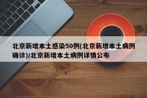 北京新增本土感染50例(北京新增本土病例确诊)/北京新增本土病例详情公布