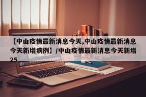 【中山疫情最新消息今天,中山疫情最新消息今天新增病例】/中山疫情最新消息今天新增25
