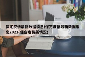 保定疫情最新数据消息/保定疫情最新数据消息2021(保定疫情新情况)