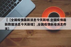 【【全国疫情最新消息今天新增,全国疫情最新数据消息今天新增】,全国疫情新增消息昨天】