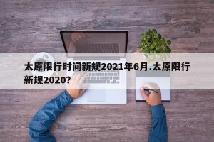 太原限行时间新规2021年6月.太原限行新规2020？