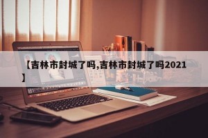 【吉林市封城了吗,吉林市封城了吗2021】
