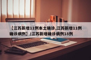 【江苏新增11例本土确诊,江苏新增11例确诊病例】/江苏新增确诊病例18例