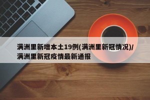 满洲里新增本土19例(满洲里新冠情况)/满洲里新冠疫情最新通报