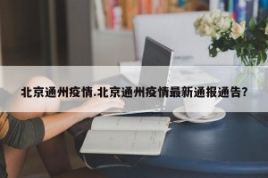 北京通州疫情.北京通州疫情最新通报通告？