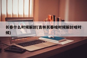 长春什么时候解封(吉林长春啥时候解封啥时候)