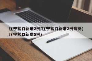 辽宁营口新增2例/辽宁营口新增2例病例(辽宁营口新增5例)