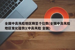 全国中高风险地区降至个位数(全国中高风险地区变化趋势)(中高风险 全国)