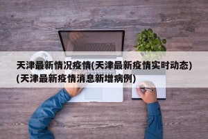 天津最新情况疫情(天津最新疫情实时动态)(天津最新疫情消息新增病例)