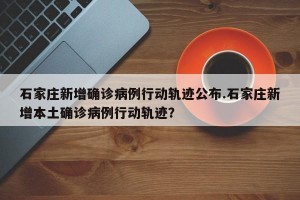 石家庄新增确诊病例行动轨迹公布.石家庄新增本土确诊病例行动轨迹？