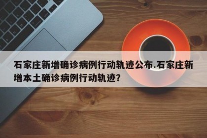石家庄新增确诊病例行动轨迹公布.石家庄新增本土确诊病例行动轨迹？