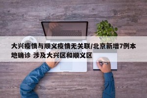 大兴疫情与顺义疫情无关联/北京新增7例本地确诊 涉及大兴区和顺义区