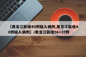 【黑龙江新增49例输入病例,黑龙江新增40例输入病例】/黑龙江新增56+37例