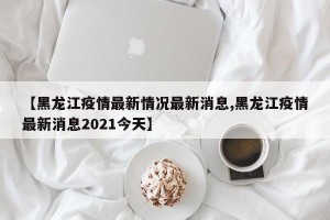 【黑龙江疫情最新情况最新消息,黑龙江疫情最新消息2021今天】