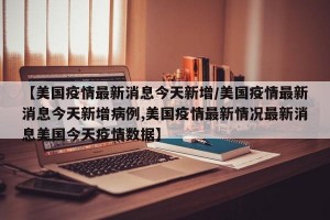 【美国疫情最新消息今天新增/美国疫情最新消息今天新增病例,美国疫情最新情况最新消息美国今天疫情数据】