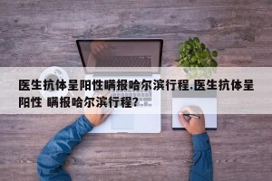 医生抗体呈阳性瞒报哈尔滨行程.医生抗体呈阳性 瞒报哈尔滨行程？